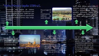 India Shah Abbas, gobernante
absoluto traslada su ciudad en
1598 a Isfahan como ciudad
paralela utilizando mano de
obra local de la ciudad vecina
con mejor administración que
India.
Constituye una región de cintura
montañosa que forma una barrera casi
ininterrumpida de unos 3,000 km que
desde 1500 AC no supieron aprovechar
las riquezas como el arroz, mijo, sorgo,
algodón.
Su distribución fue muy
desigual no logró satisfacer las
condiciones sociales para tener
un ordenado cuerpo
administrativo De sus
supersticiones escritas en las
Vedas€• la ciudad fracasa
económicamente y existe una
gran crisis en 1573 DC).
Persia El mar en el
año 500 AC
penetraba más que
en nuestros días.
Para el siglo III
AC se
construyeron
edificios de
suelo elevado
En el siglo XVI, donde
aparecen los castillos Se
puede decir que la
arquitectura japonesa fue
la construcción naval en
la tierra el trazado varía
de acuerdo con el tamaño
y la topografía.
 