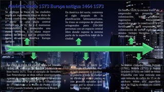 Se atribuye la traza de las ciudades
según un reglamento traza se dicta de
forma cuadricular regular establecida
a partir de una plaza central
encuadrada de 12 ha y 8 manzanas
circundantes. Se presentaba una
mayor atención a la plaza mayor
(Plaza de Armas) que se proyectaba
hacia el centro América Europa
Antigua.
En América del norte, comienza
el siglo después de la
planificación latinoamericana.
Su trazo se compone de plantas
ortogonales para 250-300
personas con un espacio central
libre donde supone la novena
parte de la superficie total de la
ciudad.
Se trazan ciudades como Detroit
(1701), Mobile (1711) y Nueva
Orleáns (1722); en 1683 se traza
Filadelfia con una retícula con
una retícula de calles da 15 m de
anchura sobre una superficie
total de 512 ha dividida en cuatro
barrios.
Entre 1606 y 1620 se
construye Charleville: Por
el lado poniente se localiza
el palacio y toda la ciudad
se divide en cuatro partes
con grandes calzadas que
cortan por la mitad a cada
lado de la ciudad.
En Suecia 1628, la corona tratÃ³ de
emprender un proyecto de
colonización; trajo expertos
ingenieros extranjeros
especialistas en la construcciÃ³n y
fortificaciÃ³n para emprender la
colonización de varias ciudades al
mismo tiempo Versalles y San
Petersburgo
De 1563 A 1584 La ciudad tenía un trazado
radial, sin embargo la función realmente se
hizo hasta 1671. Tras el ejemplo de Versalles,
San Petersburgo se deja influir enormemente,
a pesar de que esta ciudad se convirtiera en un
instrumento de la política de la Urbanización
de 1710 debido a la visión de Pedro I (1672-
1725) cuando traslada su gobierno a Moscú
 