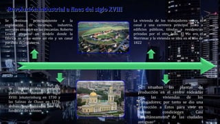 Se fundan dos ciudades
planificadas durante el siglo
XVIII: Jekaterinburg en 1730 y
las Salinas de Chaux en 1770,
ambas especializadas en la
fundición de cañones
Se destinan principalmente a la
explotación de recursos, industria,
servicios situados en las cercanías. Roberto
Lowell propone un modelo donde la
fábrica se sitúa entre un río y un canal
paralelo de Inglaterra.
La vivienda de los trabajadores entre el
canal y una carretera principal junto a
edificios públicos, tiendas y residencias
privadas por el otro lado. El río era el
Merrimac y la vivienda se idea en el año de
1822
Se situaban las plantas de
producción en el centro rodeadas
por las viviendas de los
trabajadores; por tanto se dio una
protección a Éstos para vivir en
buenas condiciones Casi
simultáneamente de las ciudades
antiguas
 