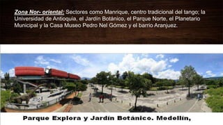 Zona Nor- oriental: Sectores como Manrique, centro tradicional del tango; la
Universidad de Antioquia, el Jardín Botánico, el Parque Norte, el Planetario
Municipal y la Casa Museo Pedro Nel Gómez y el barrio Aranjuez.
 