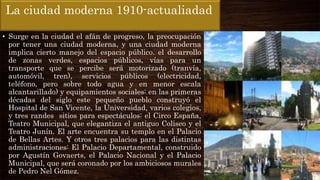 La ciudad moderna 1910-actualiadad
• Surge en la ciudad el afán de progreso, la preocupación
por tener una ciudad moderna, y una ciudad moderna
implica cierto manejo del espacio público. el desarrollo
de zonas verdes, espacios públicos, vías para un
transporte que se percibe será motorizado (tranvía,
automóvil, tren), servicios públicos (electricidad,
teléfono, pero sobre todo agua y en menor escala
alcantarillado) y equipamientos sociales: en las primeras
décadas del siglo este pequeño pueblo construyó el
Hospital de San Vicente, la Universidad, varios colegios,
y tres randes sitios para espectáculos: el Circo España,
Teatro Municipal, que elegantiza el antiguo Coliseo y el
Teatro Junín. El arte encuentra su templo en el Palacio
de Bellas Artes. Y otros tres palacios para las distintas
administraciones: El Palacio Departamental, construido
por Agustín Govaerts, el Palacio Nacional y el Palacio
Municipal, que será coronado por los ambiciosos murales
de Pedro Nel Gómez.
 
