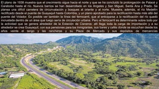 El plano de 1938 muestra que el crecimiento sigue hacia el norte y que se ha concluido la prolongación de Palacé y
Carabobo hasta el río. Nuevos barrios se han desarrollado en los Angeles y San Miguel, Santa Ana y Prado. Se
planea una difícil carretera de circunvalación y bosques al oriente y al norte. Muestra, además, el río Medellín
rectificado desde el puente de Guayaquil hasta Colombia, y un plano aprobado para la rectificación hasta más allá del
puente del Volador. Es posible ver también la línea del ferrocarril, que al anticiparse a la rectificación del río quedó
incrustada dentro de un área que luego sería de circulación urbana. Pero el ferrocarril es determinante sobre todo por
la actividad que se genera alrededor de la Estación de Cisneros: allí llega toda la carga de importación y a su
alrededor se crea Guayaquil, con sus pensiones para los inmigrantes, sus bares y cafés donde se escuchan desde los
años veinte el tango y las rancheras y su Plaza de Mercado y sus depósitos de mercancías
 