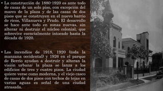 • La construcción de 1880-1920 es ante todo
de casas de un solo piso, con excepción del
marco de la plaza y de las casas de dos
pisos que se construyen en el nuevo barrio
de ricos, Villanueva y Prado. El desarrollo
se hace ante todo en zonas nuevas, sin
alterar ni destruir el núcleo colonial, que
sobrevive esencialmente intocado hasta la
década de 1920.
• Los incendios de 1918, 1920 (toda la
manzana occidental) y 1926 en el parque
de Berrío ayudan a destruir y alteran la
visión urbana: la plaza se lanza a los
edificios de tres y cuatro pisos. La ciudad
quiere verse como moderna, y el viejo casco
de casas de dos pisos con techos de tejas en
varias aguas es señal de una ciudad
atrasada.
 