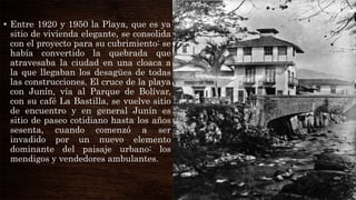• Entre 1920 y 1950 la Playa, que es ya
sitio de vivienda elegante, se consolida
con el proyecto para su cubrimiento: se
había convertido la quebrada que
atravesaba la ciudad en una cloaca a
la que llegaban los desagües de todas
las construcciones. El cruce de la playa
con Junín, vía al Parque de Bolívar,
con su café La Bastilla, se vuelve sitio
de encuentro y en general Junín es
sitio de paseo cotidiano hasta los años
sesenta, cuando comenzó a ser
invadido por un nuevo elemento
dominante del paisaje urbano: los
mendigos y vendedores ambulantes.
 