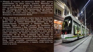 • Además el tranvía, en existencia desde 1921, genera
posibilidades en sitios antes remotos. Manrique se
construye por obra y gracia del tranvía, que permite
vivir a una distancia de 30 o 40 minutos de marcha a
pie. El tranvía aceleró la urbanización de las laderas,
en especial Buenos Aires, Sucre, Villa Hermosa y
Manrique, así como zonas más planas y remotas como
Aranjuez y eventualmente Berlín
• Hacia 1940-50 la ciudad se vuelca hacia la otra banda,
e incorpora tempranamente dos aldeas: América y
Belén, que se habían desarrollado durante el XIX.
Posteriormente incorporará a Robledo, Bello, el
Poblado, Itagüí y está en proceso de incorporar a
Envigado, Sabaneta y San Cristóbal. Estos tenían ya
una estructura parecida a la del viejo Medellín y a la de
los nuevos barrios: una plaza con iglesia y unas pocas
calles alrededor. El barrio realmente nuevo, por su
concepción, de la zona occidental fue la zona de
Laureles, planeada en 1943 por Pedro Nel Gómez, con
un diseño igualmente geométrico pero que rompía con la
línea recta: avenidas concéntricas semicirculares,
mucha zona de arborización, y espacio verde entre las
casas y la acera.
 