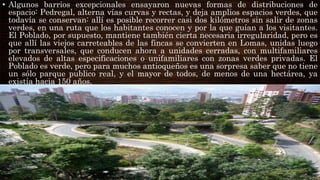 • Algunos barrios excepcionales ensayaron nuevas formas de distribuciones de
espacio: Pedregal, alterna vías curvas y rectas, y deja amplios espacios verdes, que
todavía se conservan: allí es posible recorrer casi dos kilómetros sin salir de zonas
verdes, en una ruta que los habitantes conocen y por la que guían a los visitantes.
El Poblado, por supuesto, mantiene también cierta necesaria irregularidad, pero es
que allí las viejos carreteables de las fincas se convierten en Lomas, unidas luego
por transversales, que conducen ahora a unidades cerradas, con multifamiliares
elevados de altas especificaciones o unifamiliares con zonas verdes privadas. El
Poblado es verde, pero para muchos antioqueños es una sorpresa saber que no tiene
un sólo parque publico real, y el mayor de todos, de menos de una hectárea, ya
existía hacia 150 años.
 