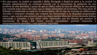 • Por otra parte, la ciudad se expande y Bello, Envigado e Itagüí se unen a la ciudad. La
división administrativa en comunas coincide con el crecimiento de población de una
periferia de alta densidad, a pesar de que se edifica sobre la base de edificios de una planta
con vocación para una o dos más, que se dejan planteadas en la terraza. Por otra parte El
Poblado va cambiando su carácter, al desarrollarse allí un tipo de vivienda en edificaciones
elevadas o conjuntos cerrados que rompen las limitaciones a la densidad programadas
antes, y que resulta más atractivo para las clases medias altas que en los cincuenta habían
colonizado a Laureles, y que ahora están vigorizadas por los dineros que produce la
exportación de droga. Allí tienen nuevas amenidades: piscinas comunales y
excepcionalmente privadas, y una aparente seguridad.
 