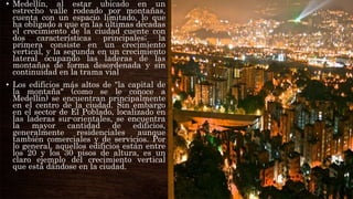• Medellín, al estar ubicado en un
estrecho valle rodeado por montañas,
cuenta con un espacio limitado, lo que
ha obligado a que en las últimas décadas
el crecimiento de la ciudad cuente con
dos características principales; la
primera consiste en un crecimiento
vertical, y la segunda en un crecimiento
lateral ocupando las laderas de las
montañas de forma desordenada y sin
continuidad en la trama vial
• Los edificios más altos de "la capital de
la montaña" (como se le conoce a
Medellín) se encuentran principalmente
en el centro de la ciudad. Sin embargo
en el sector de El Poblado, localizado en
las laderas sur-orientales, se encuentra
la mayor cantidad de edificios,
generalmente residenciales aunque
también comerciales y de servicios. Por
lo general, aquellos edificios están entre
los 20 y los 30 pisos de altura, es un
claro ejemplo del crecimiento vertical
que está dándose en la ciudad.
 