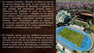• La comuna Laureles - Estadio, se ubica en una de
las partes planas del valle, es otro sector de las
clases más pudientes de Medellín, y también es
otro ejemplo del crecimiento vertical, pero a
diferencia del poblado el cual es un sector
semicampestre, Laureles – Estadio es un sector
más urbano y desde sus comienzos se desarrolló de
manera planeada, generando nuevos conceptos
urbanos muy innovadores para su época, y
actualmente está sufriendo cambios en su tipología
de vivienda, pasando de las casas unifamiliares a
los edificios multifamiliares de 7 pisos.
• El Poblado, sector con los edificios residenciales
más altos de la ciudad. Por lo general los barrios
ubicados en lo alto de las laderas se caracterizan
por ser formaciones espontáneas, no planificadas,
donde la malla vial es desordenada y conflictiva, lo
cual impide tener un adecuado transporte público.
 
