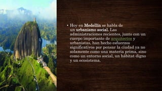 • Hoy en Medellín se habla de
un urbanismo social. Las
administraciones recientes, junto con un
cuerpo importante de arquitectos y
urbanistas, han hecho esfuerzos
significativos por pensar la ciudad ya no
solamente como una materia prima, sino
como un entorno social, un hábitat digno
y un ecosistema.
 