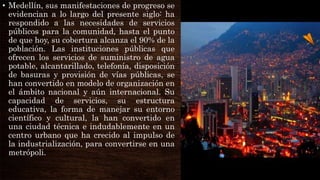 • Medellín, sus manifestaciones de progreso se
evidencian a lo largo del presente siglo: ha
respondido a las necesidades de servicios
públicos para la comunidad, hasta el punto
de que hoy, su cobertura alcanza el 90% de la
población. Las instituciones públicas que
ofrecen los servicios de suministro de agua
potable, alcantarillado, telefonía, disposición
de basuras y provisión de vías públicas, se
han convertido en modelo de organización en
el ámbito nacional y aún internacional. Su
capacidad de servicios, su estructura
educativa, la forma de manejar su entorno
científico y cultural, la han convertido en
una ciudad técnica e indudablemente en un
centro urbano que ha crecido al impulso de
la industrialización, para convertirse en una
metrópoli.
 