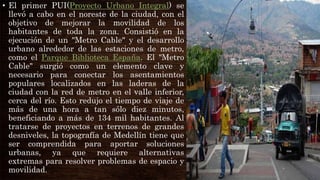 • El primer PUI(Proyecto Urbano Integral) se
llevó a cabo en el noreste de la ciudad, con el
objetivo de mejorar la movilidad de los
habitantes de toda la zona. Consistió en la
ejecución de un "Metro Cable" y el desarrollo
urbano alrededor de las estaciones de metro,
como el Parque Biblioteca España. El "Metro
Cable" surgió como un elemento clave y
necesario para conectar los asentamientos
populares localizados en las laderas de la
ciudad con la red de metro en el valle inferior,
cerca del río. Esto redujo el tiempo de viaje de
más de una hora a tan sólo diez minutos,
beneficiando a más de 134 mil habitantes. Al
tratarse de proyectos en terrenos de grandes
desniveles, la topografía de Medellín tiene que
ser comprendida para aportar soluciones
urbanas, ya que requiere alternativas
extremas para resolver problemas de espacio y
movilidad.
 
