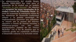 • La administración del alcalde Sergio
Fajardo (2003-2007) fue vital para el
desarrollo de la ciudad con su modelo
"Medellín, la más educada". Su objetivo
era recuperar las zonas marginadas de la
ciudad a través del Urbanismo Social. Se
trató de aumentar la conciencia crítica de
las injusticias de desarrollo tradicional
urbano y la gestión municipal. Se
implementaron proyectos que reflejaban
su interés por la mejora del sistema
educativo a través de nuevas escuelas y
bibliotecas-parque con alto valor
arquitectónico, símbolo de un "Nuevo
Medellín" con el fin de mostrar que la
violencia puede ser combatida mediante
el desarrollo cultural y la inclusión social.
 