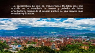 • La arquitectura no sólo ha transformado Medellín sino que
también se ha cambiado la manera y práctica de hacer
arquitectura, diseñando el espacio público de una manera más
consciente y humana.
 