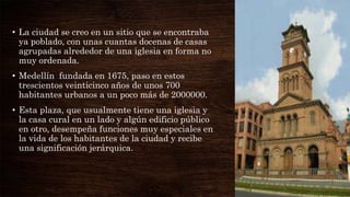 • La ciudad se creo en un sitio que se encontraba
ya poblado, con unas cuantas docenas de casas
agrupadas alrededor de una iglesia en forma no
muy ordenada.
• Medellín fundada en 1675, paso en estos
trescientos veinticinco años de unos 700
habitantes urbanos a un poco más de 2000000.
• Esta plaza, que usualmente tiene una iglesia y
la casa cural en un lado y algún edificio público
en otro, desempeña funciones muy especiales en
la vida de los habitantes de la ciudad y recibe
una significación jerárquica.
 