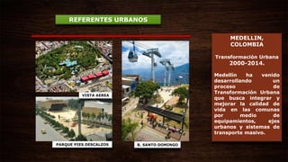 MEDELLIN,
COLOMBIA
Transformación Urbana
2000-2014.
Medellín ha venido
desarrollando un
proceso de
Transformación Urbana
que busca integrar y
mejorar la calidad de
vida en las comunas
por medio de
equipamientos, ejes
urbanos y sistemas de
transporte masivo.
REFERENTES URBANOS
B. SANTO DOMINGOPARQUE PIES DESCALZOS
VISTA AEREA
 