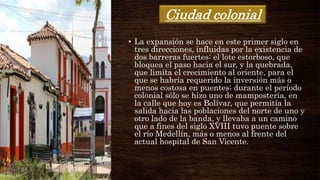 Ciudad colonial
• La expansión se hace en este primer siglo en
tres direcciones, influidas por la existencia de
dos barreras fuertes: el lote estorboso, que
bloquea el paso hacia el sur, y la quebrada,
que limita el crecimiento al oriente, para el
que se habría requerido la inversión más o
menos costosa en puentes: durante el período
colonial sólo se hizo uno de mampostería, en
la calle que hoy es Bolívar, que permitía la
salida hacia las poblaciones del norte de uno y
otro lado de la banda, y llevaba a un camino
que a fines del siglo XVIII tuvo puente sobre
el río Medellín, más o menos al frente del
actual hospital de San Vicente.
 