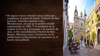 • Se logran trazar entonces unas calles que
completan al norte de Junín: el barrio de San
Lorenzo, conocido también como
Mundonuevo, al cual se le pondrá alcalde
comisionado en 1802. Y al occidente de la
ciudad, en la vía a Antioquia y al pueblito de
Aná, se fue consolidando el barrio de San
Benito. Mientras tanto, Guanteros, en la
salida hacia el Suroriente, se convierte en el
barrio más poblado
 