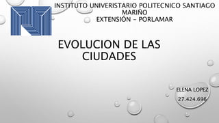 INSTITUTO UNIVERISTARIO POLITECNICO SANTIAGO
MARIÑO
EXTENSIÓN - PORLAMAR
ELENA LOPEZ
27.424.696
EVOLUCION DE LAS
CIUDADES
 