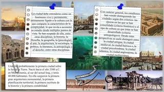 Orígenes
Uruk fue probablemente la primera ciudad sobre
la faz de la Tierra. Nació hacia el año 3500 a.C.
en Mesopotamia, al sur del actual Iraq, y tenía
40.000 habitantes. En ella surgieron la primera
gran arquitectura monumental, la primera
planificación territorial, la primera escritura de
la historia y la primera contabilidad.
La ciudad debe entenderse como un
fenómeno vivo y permanente,
íntimamente ligado a la cultura con la
que comparte la característica de la
complejidad, lo que invita a acometer
su estudio desde múltiples puntos de
vista. Se han ocupado de ella, entre
otras disciplinas, la historia, la
filosofía, la geografía, la [psicología],
el arte, la arquitectura, la sociología, la
política, la literatura, la antropología y
el derecho, entre otras disciplinas.
 