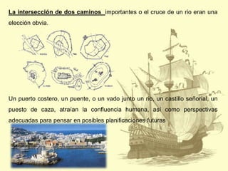 La intersección de dos caminos importantes o el cruce de un rio eran una
elección obvia.

Un puerto costero, un puente, o un vado junto un rio, un castillo señorial, un

puesto de caza, atraían la confluencia humana, así como perspectivas
adecuadas para pensar en posibles planificaciones futuras

 