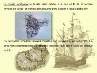 La ciudad fortificada de la alta edad media- a la que se le da el nombre

romano de burgo- es demasiado pequeña para acoger a toda la población

Es necesario construir nuevas murallas que incluyan a los suburbios y a
otras construcciones(iglesias, abadías, castillos) que están fuera del antiguo
recinto

 