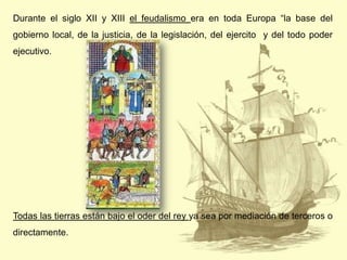 Durante el siglo XII y XIII el feudalismo era en toda Europa “la base del
gobierno local, de la justicia, de la legislación, del ejercito y del todo poder
ejecutivo.

Todas las tierras están bajo el oder del rey ya sea por mediación de terceros o
directamente.

 