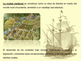 La ciudad medieval se constituye como un área de libertad en medio del
mundo rural circundante, sometido a un vasallaje casi absoluto.

El desarrollo de las ciudades trajo consigo importantes cambios en la
legislación, creándose leyes excepcionales diferentes a las que regían en los
distritos rurales.

 