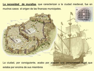 La necesidad

de murallas, que caracterizan a la ciudad medieval, fue en

muchos casos el origen de las finanzas municipales.

La ciudad, por consiguiente, acabo por adquirir una personalidad legal que
estaba por encima de sus miembros

 