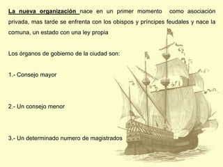 La nueva organización nace en un primer momento

como asociación

privada, mas tarde se enfrenta con los obispos y príncipes feudales y nace la
comuna, un estado con una ley propia

Los órganos de gobierno de la ciudad son:

1.- Consejo mayor

2.- Un consejo menor

3.- Un determinado numero de magistrados

 