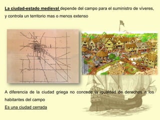 La ciudad-estado medieval depende del campo para el suministro de víveres,
y controla un territorio mas o menos extenso

A diferencia de la ciudad griega no concede la igualdad de derechos a los
habitantes del campo
Es una ciudad cerrada

 
