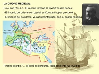 LA CIUDAD MEDIEVAL
En el año 395 a.c. El imperio romano se dividió en dos partes :
• El imperio del oriente con capital en Constantinopla, prosperó

• El imperio del occidente, ya casi desintegrado, con su capital en roma

Pirenne escribe, “… el echo se consumo. Todo occidente fue invadido

 