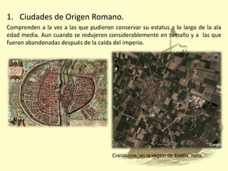 1. Ciudades de Origen Romano.
Comprenden a la vez a las que pudieron conservar su estatus a lo largo de la ala
edad media. Aun cuando se redujeron considerablemente en tamaño y a las que
fueron abandonadas después de la caída del imperio.

Crevalcore, en la región de Emilia, Italia.

 