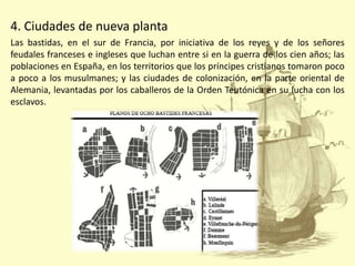 4. Ciudades de nueva planta
Las bastidas, en el sur de Francia, por iniciativa de los reyes y de los señores
feudales franceses e ingleses que luchan entre si en la guerra de los cien años; las
poblaciones en España, en los territorios que los príncipes cristianos tomaron poco
a poco a los musulmanes; y las ciudades de colonización, en la parte oriental de
Alemania, levantadas por los caballeros de la Orden Teutónica en su lucha con los
esclavos.

 