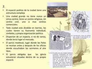 2.
•
•

•

•
•

•

El espació publico de la ciudad tiene una
estructura compleja
Una ciudad grande no tiene nunca un
único centro; tiene un centro religioso, Un
centro civil, uno o mas centros
comerciales.
Toda ciudad esta dividida en barrios, los
cuales tienen su fisonomía individual,
símbolos, y propia organización política.
Disponían de un espacio, si no de varios,
donde tenia lugar el mercado.
El parvis medieval, lugar donde los fieles
se reunían antes y después de los oficios
donde escuchaban los sermones al aire
libre.
El parvis obligaba que
las iglesia
estuvieran situadas dentro de su propio
espació.

 