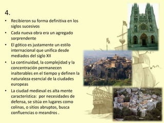 4.
• Recibieron su forma definitiva en los
siglos sucesivos
• Cada nueva obra era un agregado
sorprendente
• El gótico es justamente un estilo
internacional que unifica desde
mediados del siglo XII
• La continuidad, la complejidad y la
concentración permanecen
inalterables en el tiempo y definen la
naturaleza esencial de la ciudades
europeas
• La ciudad medieval es alta mente
característica: por necesidades de
defensa, se sitúa en lugares como
colinas, o sitios abruptos, busca
confluencias o meandros .

 