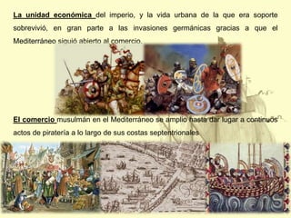 La unidad económica del imperio, y la vida urbana de la que era soporte
sobrevivió, en gran parte a las invasiones germánicas gracias a que el
Mediterráneo siguió abierto al comercio.

El comercio musulmán en el Mediterráneo se amplio hasta dar lugar a continuos
actos de piratería a lo largo de sus costas septentrionales

 
