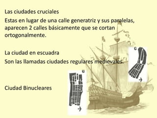 Las ciudades cruciales
Estas en lugar de una calle generatriz y sus paralelas,
aparecen 2 calles básicamente que se cortan
ortogonalmente.

La ciudad en escuadra
Son las llamadas ciudades regulares medievales.

Ciudad Binucleares

 