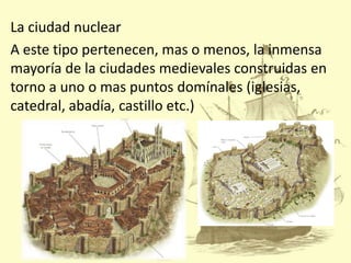 La ciudad nuclear
A este tipo pertenecen, mas o menos, la inmensa
mayoría de la ciudades medievales construidas en
torno a uno o mas puntos domínales (iglesias,
catedral, abadía, castillo etc.)

 