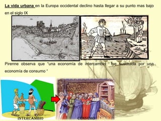 La vida urbana en la Europa occidental declino hasta llegar a su punto mas bajo
en el siglo IX

Pirenne observa que “una economía de intercambio
economía de consumo “

Intercambio

consumo

fue sustituida por una

 