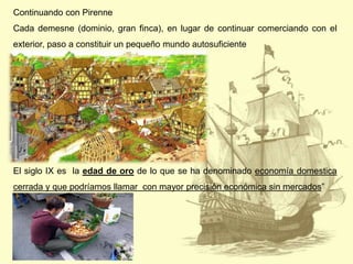 Continuando con Pirenne
Cada demesne (dominio, gran finca), en lugar de continuar comerciando con el

exterior, paso a constituir un pequeño mundo autosuficiente

El siglo IX es la edad de oro de lo que se ha denominado economía domestica
cerrada y que podríamos llamar con mayor precisión económica sin mercados”

 
