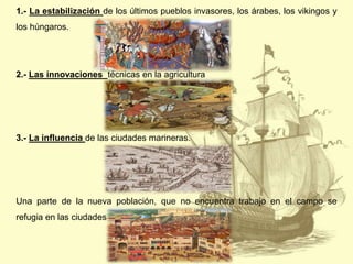 1.- La estabilización de los últimos pueblos invasores, los árabes, los vikingos y
los húngaros.

2.- Las innovaciones técnicas en la agricultura

3.- La influencia de las ciudades marineras.

Una parte de la nueva población, que no encuentra trabajo en el campo se
refugia en las ciudades

 