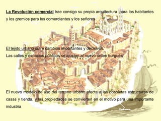 La Revolución comercial trae consigo su propia arquitectura para los habitantes
y los gremios para los comerciantes y los señores

El tejido urbano sufre cambios importantes y decisivos.
Las calles y espacios públicos se ajustan al nuevo orden burgués

El nuevo modelo de uso del terreno urbano afecta a las obsoletas estructuras de
casas y tienda, y las propiedades se convierten en el motivo para una importante
industria

 