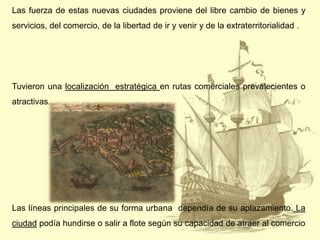 Las fuerza de estas nuevas ciudades proviene del libre cambio de bienes y
servicios, del comercio, de la libertad de ir y venir y de la extraterritorialidad .

Tuvieron una localización estratégica en rutas comerciales prevalecientes o
atractivas.

Las líneas principales de su forma urbana dependía de su aplazamiento. La

ciudad podía hundirse o salir a flote según su capacidad de atraer al comercio

 