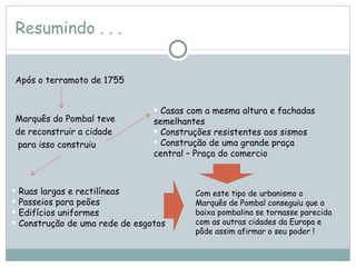 Resumindo . . . Após o terramoto de 1755  Marquês do Pombal teve  de reconstruir a cidade para isso construiu Ruas largas e rectilíneas  Passeios para peões Edifícios uniformes Construção de uma rede de esgotos  Casas com a mesma altura e fachadas semelhantes  Construções resistentes aos sismos  Construção de uma grande praça central – Praça do comercio  Com este tipo de urbanismo o Marquês de Pombal conseguiu que a baixa pombalina se tornasse parecida com as outras cidades da Europa e pôde assim afirmar o seu poder ! 
