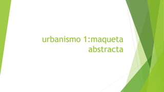 urbanismo 1:maqueta
abstracta
 
