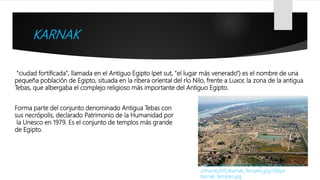 KARNAK
"ciudad fortificada", llamada en el Antiguo Egipto Ipet sut, "el lugar más venerado") es el nombre de una
pequeña población de Egipto, situada en la ribera oriental del río Nilo, frente a Luxor, la zona de la antigua
Tebas, que albergaba el complejo religioso más importante del Antiguo Egipto.
Https://upload.wikimedia.org/wikipedia/common
s/thumb/f/f2/Karnak_Temples.jpg/300px-
Karnak_Temples.jpg
Forma parte del conjunto denominado Antigua Tebas con
sus necrópolis, declarado Patrimonio de la Humanidad por
la Unesco en 1979. Es el conjunto de templos más grande
de Egipto.
 