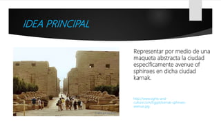 IDEA PRINCIPAL
Representar por medio de una
maqueta abstracta la ciudad
específicamente avenue of
sphinxes en dicha ciudad
karnak.
http://www.sights-and-
culture.com/Egypt/karnak-sphinxes-
avenue.jpg
 