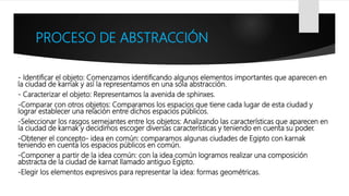 PROCESO DE ABSTRACCIÓN
- Identificar el objeto: Comenzamos identificando algunos elementos importantes que aparecen en
la ciudad de karnak y así la representamos en una sola abstracción.
- Caracterizar el objeto: Representamos la avenida de sphinxes.
-Comparar con otros objetos: Comparamos los espacios que tiene cada lugar de esta ciudad y
lograr establecer una relación entre dichos espacios públicos.
-Seleccionar los rasgos semejantes entre los objetos: Analizando las características que aparecen en
la ciudad de karnak y decidimos escoger diversas características y teniendo en cuenta su poder.
-Obtener el concepto- idea en común: comparamos algunas ciudades de Egipto con karnak
teniendo en cuenta los espacios públicos en común.
-Componer a partir de la idea común: con la idea común logramos realizar una composición
abstracta de la ciudad de karnat llamado antiguo Egipto.
-Elegir los elementos expresivos para representar la idea: formas geométricas.
 
