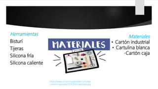 Herramientas
Bisturí
Tijeras
Silicona fría
Silicona caliente
https://www.umamanualidades.com/wp-
content/uploads/2018/04/materiales.jpg
Materiales
• Cartón industrial
• Cartulina blanca
-Cartón caja
 